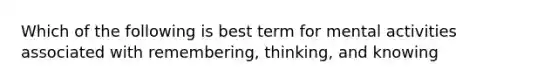 Which of the following is best term for mental activities associated with remembering, thinking, and knowing