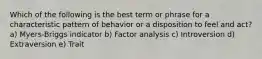 Which of the following is the best term or phrase for a characteristic pattern of behavior or a disposition to feel and act? a) Myers-Briggs indicator b) Factor analysis c) Introversion d) Extraversion e) Trait