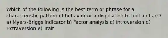 Which of the following is the best term or phrase for a characteristic pattern of behavior or a disposition to feel and act? a) Myers-Briggs indicator b) Factor analysis c) Introversion d) Extraversion e) Trait