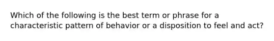 Which of the following is the best term or phrase for a characteristic pattern of behavior or a disposition to feel and act?