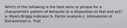 Which of the following is the best term or phrase for a characteristic pattern of behavior or a disposition to feel and act? a. Myers-Briggs indicator b. Factor analysis c. Introversion d. Extraversion e. Trait