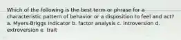 Which of the following is the best term or phrase for a characteristic pattern of behavior or a disposition to feel and act? a. Myers-Briggs Indicator b. factor analysis c. introversion d. extroversion e. trait