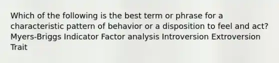 Which of the following is the best term or phrase for a characteristic pattern of behavior or a disposition to feel and act? Myers-Briggs Indicator Factor analysis Introversion Extroversion Trait