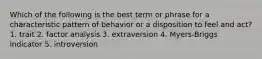 Which of the following is the best term or phrase for a characteristic pattern of behavior or a disposition to feel and act? 1. trait 2. factor analysis 3. extraversion 4. Myers-Briggs indicator 5. introversion