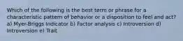 Which of the following is the best term or phrase for a characteristic pattern of behavior or a disposition to feel and act? a) Myer-Briggs Indicator b) Factor analysis c) Introversion d) Introversion e) Trait