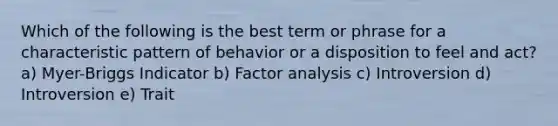 Which of the following is the best term or phrase for a characteristic pattern of behavior or a disposition to feel and act? a) Myer-Briggs Indicator b) Factor analysis c) Introversion d) Introversion e) Trait