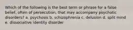 Which of the following is the best term or phrase for a false belief, often of persecution, that may accompany psychotic disorders? a. psychosis b. schizophrenia c. delusion d. split mind e. dissociative identity disorder