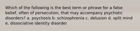 Which of the following is the best term or phrase for a false belief, often of persecution, that may accompany psychotic disorders? a. psychosis b. schizophrenia c. delusion d. split mind e. dissociative identity disorder