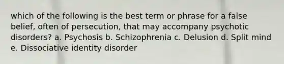 which of the following is the best term or phrase for a false belief, often of persecution, that may accompany psychotic disorders? a. Psychosis b. Schizophrenia c. Delusion d. Split mind e. Dissociative identity disorder