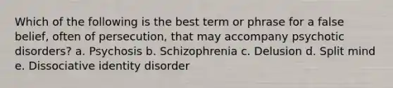 Which of the following is the best term or phrase for a false belief, often of persecution, that may accompany psychotic disorders? a. Psychosis b. Schizophrenia c. Delusion d. Split mind e. Dissociative identity disorder