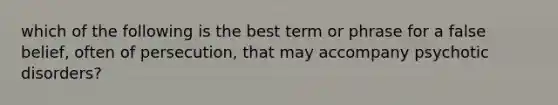 which of the following is the best term or phrase for a false belief, often of persecution, that may accompany psychotic disorders?