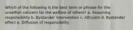 Which of the following is the best term or phrase for the unselfish concern for the welfare of others? a. Assuming responsibility b. Bystander intervention c. Altruism d. Bystander effect e. Diffusion of responsibility