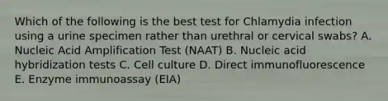 Which of the following is the best test for Chlamydia infection using a urine specimen rather than urethral or cervical swabs? A. Nucleic Acid Amplification Test (NAAT) B. Nucleic acid hybridization tests C. Cell culture D. Direct immunofluorescence E. Enzyme immunoassay (EIA)