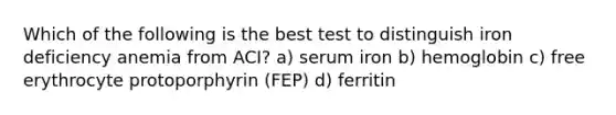 Which of the following is the best test to distinguish iron deficiency anemia from ACI? a) serum iron b) hemoglobin c) free erythrocyte protoporphyrin (FEP) d) ferritin