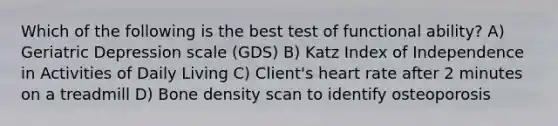 Which of the following is the best test of functional ability? A) Geriatric Depression scale (GDS) B) Katz Index of Independence in Activities of Daily Living C) Client's heart rate after 2 minutes on a treadmill D) Bone density scan to identify osteoporosis