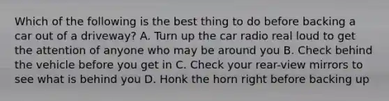 Which of the following is the best thing to do before backing a car out of a driveway? A. Turn up the car radio real loud to get the attention of anyone who may be around you B. Check behind the vehicle before you get in C. Check your rear-view mirrors to see what is behind you D. Honk the horn right before backing up