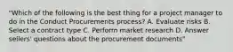 "Which of the following is the best thing for a project manager to do in the Conduct Procurements process? A. Evaluate risks B. Select a contract type C. Perform market research D. Answer sellers' questions about the procurement documents"