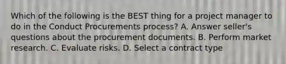 Which of the following is the BEST thing for a project manager to do in the Conduct Procurements process? A. Answer seller's questions about the procurement documents. B. Perform market research. C. Evaluate risks. D. Select a contract type