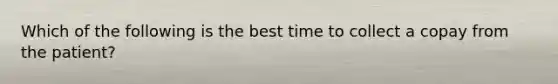 Which of the following is the best time to collect a copay from the patient?