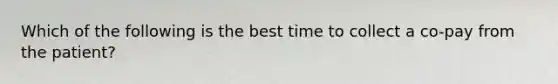 Which of the following is the best time to collect a co-pay from the patient?