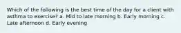 Which of the following is the best time of the day for a client with asthma to exercise? a. Mid to late morning b. Early morning c. Late afternoon d. Early evening