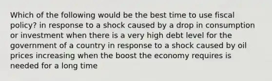 Which of the following would be the best time to use <a href='https://www.questionai.com/knowledge/kPTgdbKdvz-fiscal-policy' class='anchor-knowledge'>fiscal policy</a>? in response to a shock caused by a drop in consumption or investment when there is a very high debt level for the government of a country in response to a shock caused by oil prices increasing when the boost the economy requires is needed for a long time