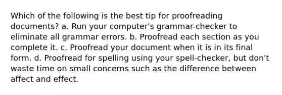 Which of the following is the best tip for proofreading documents? a. Run your computer's grammar-checker to eliminate all grammar errors. b. Proofread each section as you complete it. c. Proofread your document when it is in its final form. d. Proofread for spelling using your spell-checker, but don't waste time on small concerns such as the difference between affect and effect.