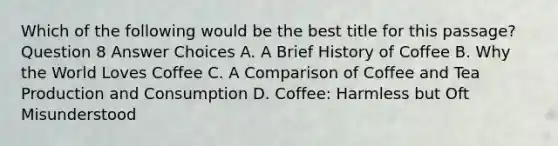 Which of the following would be the best title for this passage? Question 8 Answer Choices A. A Brief History of Coffee B. Why the World Loves Coffee C. A Comparison of Coffee and Tea Production and Consumption D. Coffee: Harmless but Oft Misunderstood