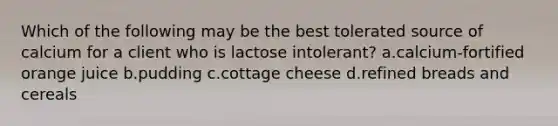 Which of the following may be the best tolerated source of calcium for a client who is lactose intolerant? a.calcium-fortified orange juice b.pudding c.cottage cheese d.refined breads and cereals