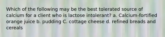 Which of the following may be the best tolerated source of calcium for a client who is lactose intolerant? a. Calcium-fortified orange juice b. pudding C. cottage cheese d. refined breads and cereals