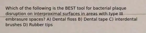 Which of the following is the BEST tool for bacterial plaque disruption on interproximal surfaces in areas with type III embrasure spaces? A) Dental floss B) Dental tape C) interdental brushes D) Rubber tips