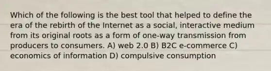 Which of the following is the best tool that helped to define the era of the rebirth of the Internet as a social, interactive medium from its original roots as a form of one-way transmission from producers to consumers. A) web 2.0 B) B2C e-commerce C) economics of information D) compulsive consumption