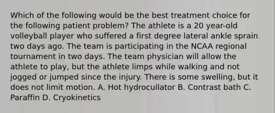 Which of the following would be the best treatment choice for the following patient problem? The athlete is a 20 year-old volleyball player who suffered a first degree lateral ankle sprain two days ago. The team is participating in the NCAA regional tournament in two days. The team physician will allow the athlete to play, but the athlete limps while walking and not jogged or jumped since the injury. There is some swelling, but it does not limit motion. A. Hot hydrocullator B. Contrast bath C. Paraffin D. Cryokinetics