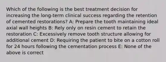 Which of the following is the best treatment decision for increasing the long-term clinical success regarding the retention of cemented restorations? A: Prepare the tooth maintaining ideal axial wall heights B: Rely only on resin cement to retain the restoration C: Excessively remove tooth structure allowing for additional cement D: Requiring the patient to bite on a cotton roll for 24 hours following the cementation process E: None of the above is correct