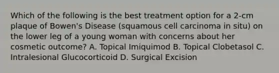 Which of the following is the best treatment option for a 2-cm plaque of Bowen's Disease (squamous cell carcinoma in situ) on the lower leg of a young woman with concerns about her cosmetic outcome? A. Topical Imiquimod B. Topical Clobetasol C. Intralesional Glucocorticoid D. Surgical Excision