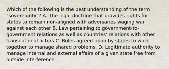 Which of the following is the best understanding of the term "sovereignty"? A. The legal doctrine that provides rights for states to remain non-aligned with adversaries waging war against each other B. Law pertaining to government-to-government relations as well as countries' relations with other transnational actors C. Rules agreed upon by states to work together to manage shared problems. D. Legitimate authority to manage internal and external affairs of a given state free from outside interference