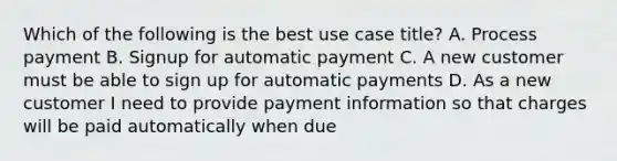 Which of the following is the best use case title? A. Process payment B. Signup for automatic payment C. A new customer must be able to sign up for automatic payments D. As a new customer I need to provide payment information so that charges will be paid automatically when due