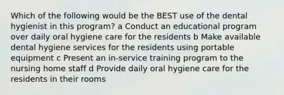 Which of the following would be the BEST use of the dental hygienist in this program? a Conduct an educational program over daily oral hygiene care for the residents b Make available dental hygiene services for the residents using portable equipment c Present an in-service training program to the nursing home staff d Provide daily oral hygiene care for the residents in their rooms