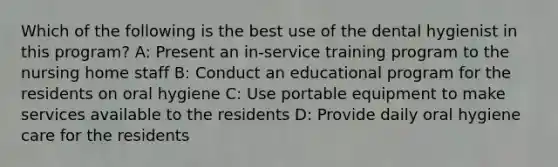 Which of the following is the best use of the dental hygienist in this program? A: Present an in-service training program to the nursing home staff B: Conduct an educational program for the residents on oral hygiene C: Use portable equipment to make services available to the residents D: Provide daily oral hygiene care for the residents