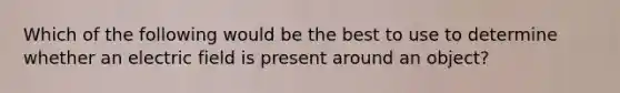 Which of the following would be the best to use to determine whether an electric field is present around an object?