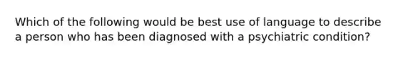 Which of the following would be best use of language to describe a person who has been diagnosed with a psychiatric condition?