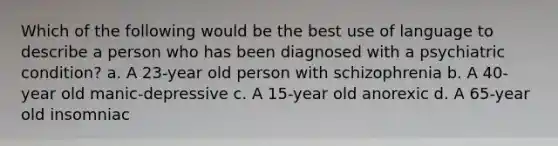 Which of the following would be the best use of language to describe a person who has been diagnosed with a psychiatric condition? a. A 23-year old person with schizophrenia b. A 40-year old manic-depressive c. A 15-year old anorexic d. A 65-year old insomniac