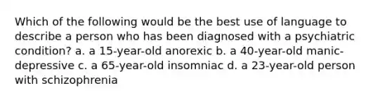 Which of the following would be the best use of language to describe a person who has been diagnosed with a psychiatric condition? a. a 15-year-old anorexic b. a 40-year-old manic-depressive c. a 65-year-old insomniac d. a 23-year-old person with schizophrenia