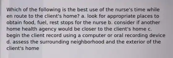 Which of the following is the best use of the nurse's time while en route to the client's home? a. look for appropriate places to obtain food, fuel, rest stops for the nurse b. consider if another home health agency would be closer to the client's home c. begin the client record using a computer or oral recording device d. assess the surrounding neighborhood and the exterior of the client's home