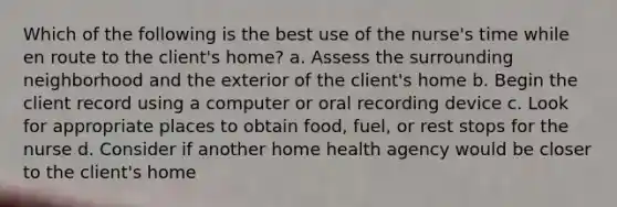 Which of the following is the best use of the nurse's time while en route to the client's home? a. Assess the surrounding neighborhood and the exterior of the client's home b. Begin the client record using a computer or oral recording device c. Look for appropriate places to obtain food, fuel, or rest stops for the nurse d. Consider if another home health agency would be closer to the client's home