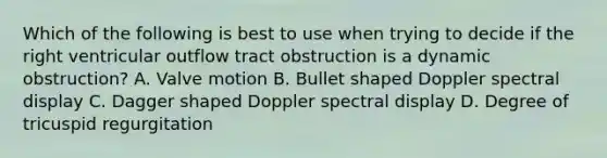 Which of the following is best to use when trying to decide if the right ventricular outflow tract obstruction is a dynamic obstruction? A. Valve motion B. Bullet shaped Doppler spectral display C. Dagger shaped Doppler spectral display D. Degree of tricuspid regurgitation