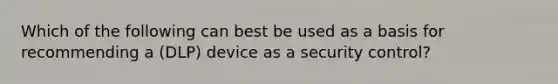 Which of the following can best be used as a basis for recommending a (DLP) device as a security control?