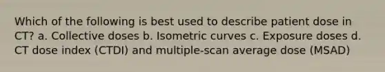 Which of the following is best used to describe patient dose in CT? a. Collective doses b. Isometric curves c. Exposure doses d. CT dose index (CTDI) and multiple-scan average dose (MSAD)