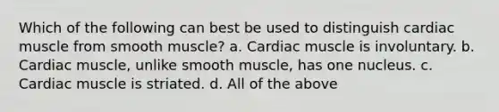 Which of the following can best be used to distinguish cardiac muscle from smooth muscle? a. Cardiac muscle is involuntary. b. Cardiac muscle, unlike smooth muscle, has one nucleus. c. Cardiac muscle is striated. d. All of the above