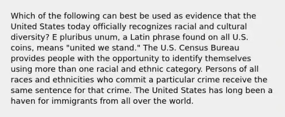 Which of the following can best be used as evidence that the United States today officially recognizes racial and cultural diversity? E pluribus unum, a Latin phrase found on all U.S. coins, means "united we stand." The U.S. Census Bureau provides people with the opportunity to identify themselves using more than one racial and ethnic category. Persons of all races and ethnicities who commit a particular crime receive the same sentence for that crime. The United States has long been a haven for immigrants from all over the world.